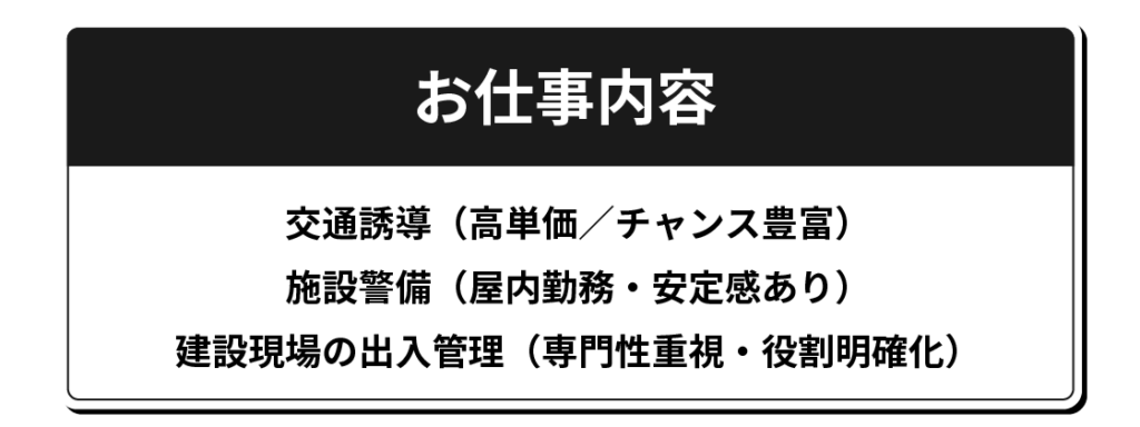 お仕事内容 交通誘導(高単価/チャンス豊富) 施設警備(屋内勤務・安定感あり) 建設現場の出入管理(専門性重視・役割明確化)