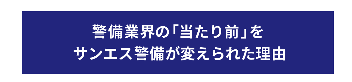警備業界の「当たり前」を
サンエス警備が変えられた理由