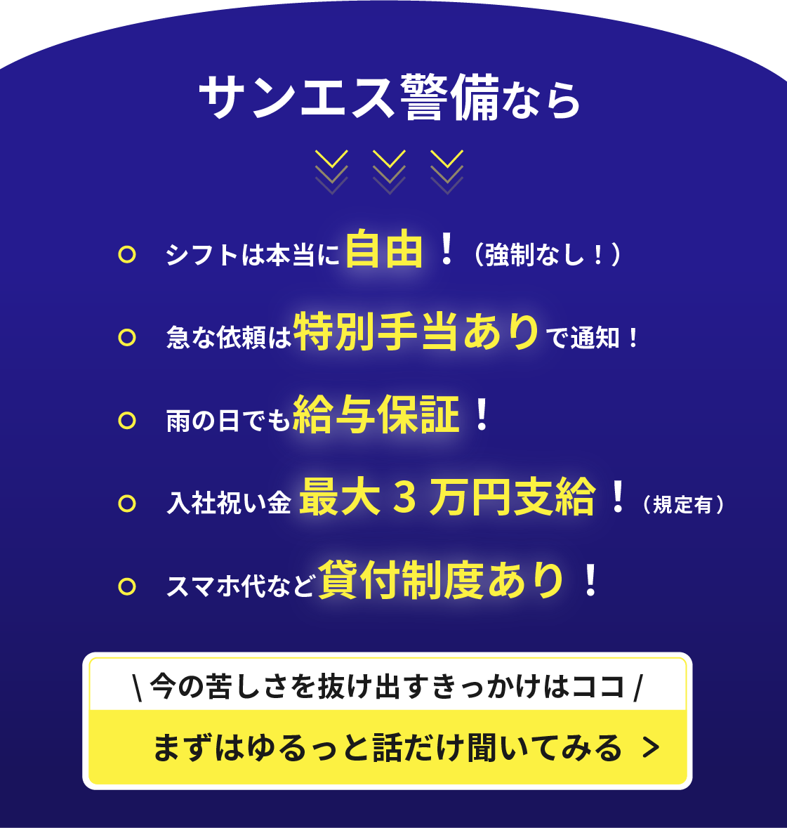 サンエス警備なら
シフトは本当に自由!(強制なし!)
急な依頼は特別手当ありで通知!
雨の日でも給与保証!
入社祝い金 最大3 万円支給!(規定有)
スマホ代など貸付制度あり!
今の苦しさを抜け出すきっかけはココ
まずはゆるっと話だけ聞いてみる